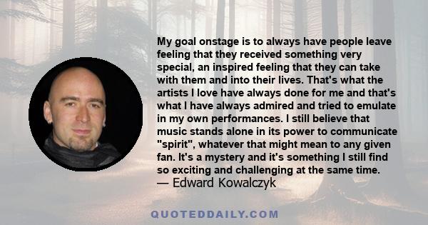 My goal onstage is to always have people leave feeling that they received something very special, an inspired feeling that they can take with them and into their lives. That's what the artists I love have always done