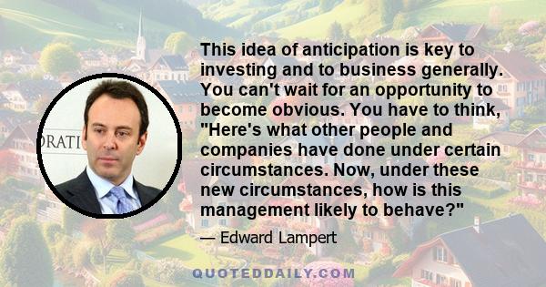 This idea of anticipation is key to investing and to business generally. You can't wait for an opportunity to become obvious. You have to think, Here's what other people and companies have done under certain