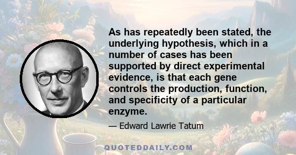 As has repeatedly been stated, the underlying hypothesis, which in a number of cases has been supported by direct experimental evidence, is that each gene controls the production, function, and specificity of a