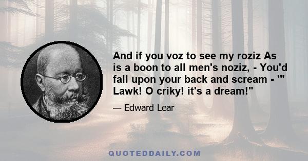 And if you voz to see my roziz As is a boon to all men's noziz, - You'd fall upon your back and scream - ' Lawk! O criky! it's a dream!