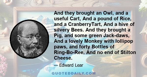 And they brought an Owl, and a useful Cart, And a pound of Rice, and a CranberryTart, And a hive of silvery Bees. And they brought a Pig, and some green Jack-daws, And a lovely Monkey with lollipop paws, and forty