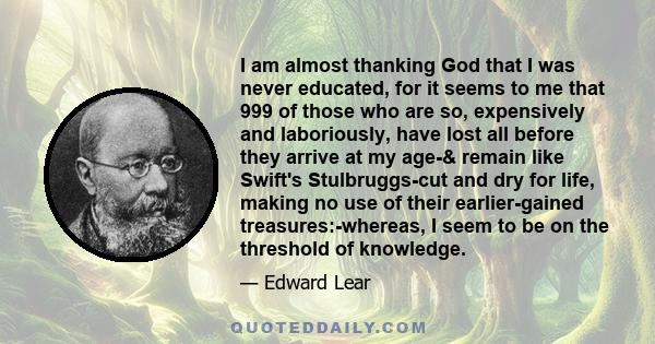 I am almost thanking God that I was never educated, for it seems to me that 999 of those who are so, expensively and laboriously, have lost all before they arrive at my age-& remain like Swift's Stulbruggs-cut and dry