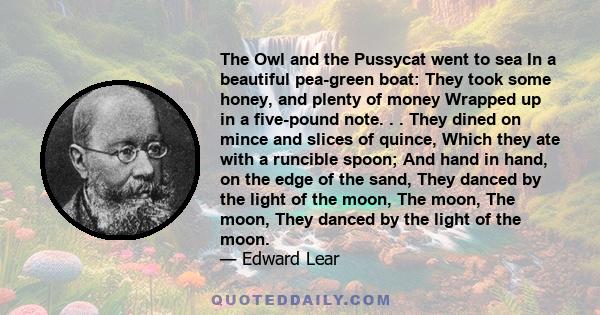 The Owl and the Pussycat went to sea In a beautiful pea-green boat: They took some honey, and plenty of money Wrapped up in a five-pound note. . . They dined on mince and slices of quince, Which they ate with a runcible 