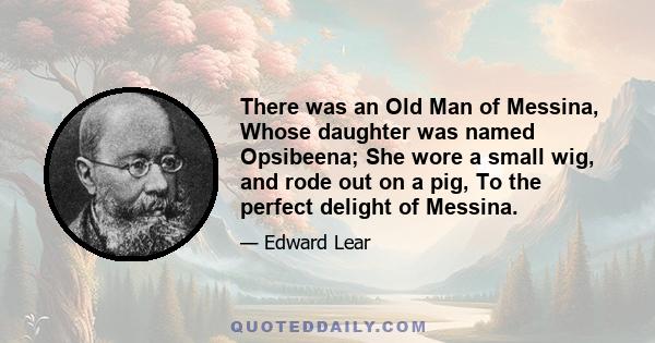 There was an Old Man of Messina, Whose daughter was named Opsibeena; She wore a small wig, and rode out on a pig, To the perfect delight of Messina.