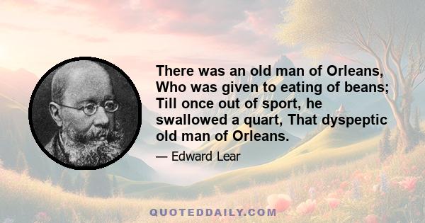 There was an old man of Orleans, Who was given to eating of beans; Till once out of sport, he swallowed a quart, That dyspeptic old man of Orleans.