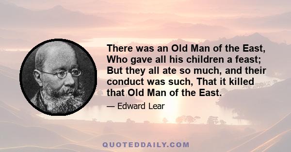 There was an Old Man of the East, Who gave all his children a feast; But they all ate so much, and their conduct was such, That it killed that Old Man of the East.