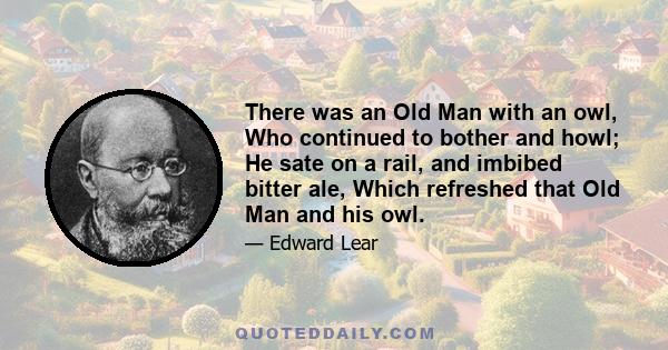 There was an Old Man with an owl, Who continued to bother and howl; He sate on a rail, and imbibed bitter ale, Which refreshed that Old Man and his owl.