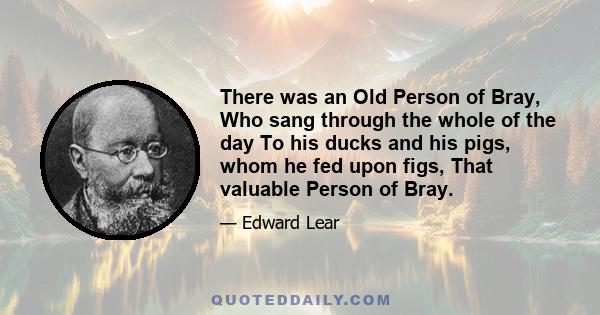 There was an Old Person of Bray, Who sang through the whole of the day To his ducks and his pigs, whom he fed upon figs, That valuable Person of Bray.