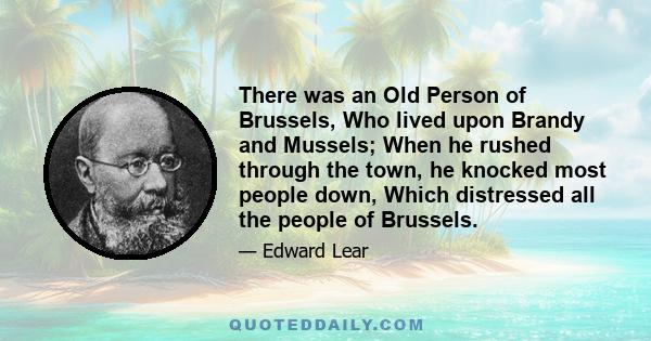 There was an Old Person of Brussels, Who lived upon Brandy and Mussels; When he rushed through the town, he knocked most people down, Which distressed all the people of Brussels.