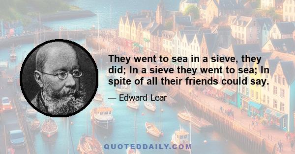 They went to sea in a sieve, they did; In a sieve they went to sea; In spite of all their friends could say.