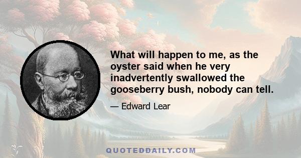 What will happen to me, as the oyster said when he very inadvertently swallowed the gooseberry bush, nobody can tell.