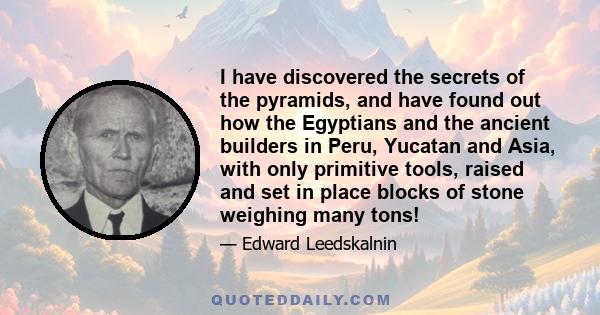 I have discovered the secrets of the pyramids, and have found out how the Egyptians and the ancient builders in Peru, Yucatan and Asia, with only primitive tools, raised and set in place blocks of stone weighing many