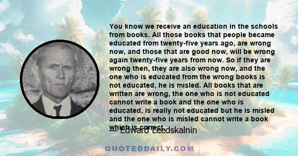 You know we receive an education in the schools from books. All those books that people became educated from twenty-five years ago, are wrong now, and those that are good now, will be wrong again twenty-five years from