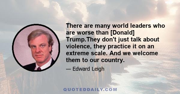 There are many world leaders who are worse than [Donald] Trump.They don't just talk about violence, they practice it on an extreme scale. And we welcome them to our country.