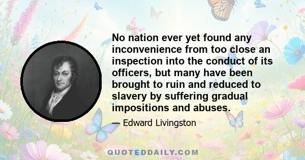 No nation ever yet found any inconvenience from too close an inspection into the conduct of its officers, but many have been brought to ruin and reduced to slavery by suffering gradual impositions and abuses.