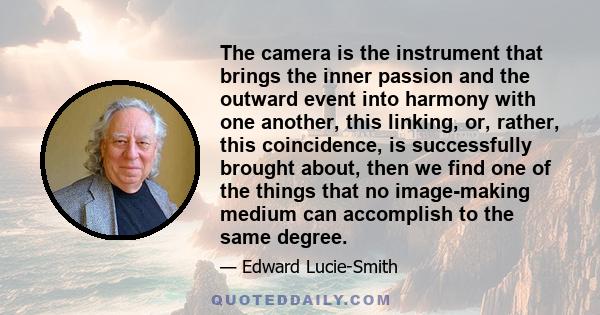 The camera is the instrument that brings the inner passion and the outward event into harmony with one another, this linking, or, rather, this coincidence, is successfully brought about, then we find one of the things