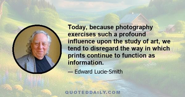 Today, because photography exercises such a profound influence upon the study of art, we tend to disregard the way in which prints continue to function as information.