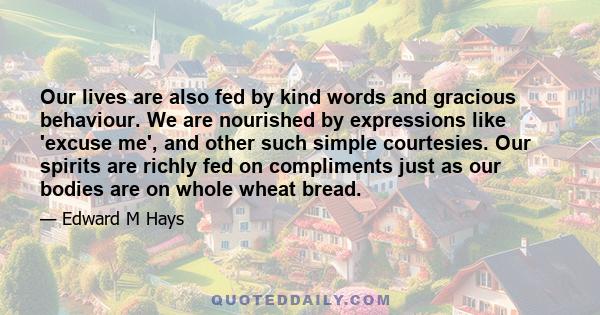 Our lives are also fed by kind words and gracious behaviour. We are nourished by expressions like 'excuse me', and other such simple courtesies. Our spirits are richly fed on compliments just as our bodies are on whole