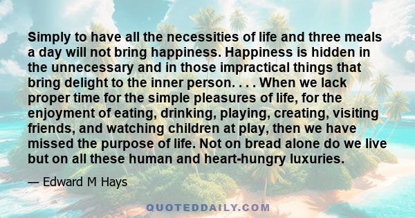 Simply to have all the necessities of life and three meals a day will not bring happiness. Happiness is hidden in the unnecessary and in those impractical things that bring delight to the inner person.