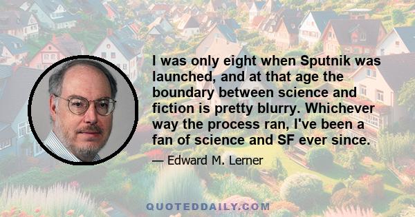 I was only eight when Sputnik was launched, and at that age the boundary between science and fiction is pretty blurry. Whichever way the process ran, I've been a fan of science and SF ever since.