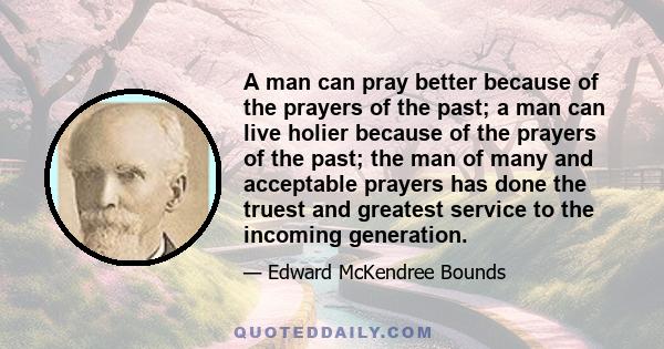 A man can pray better because of the prayers of the past; a man can live holier because of the prayers of the past; the man of many and acceptable prayers has done the truest and greatest service to the incoming