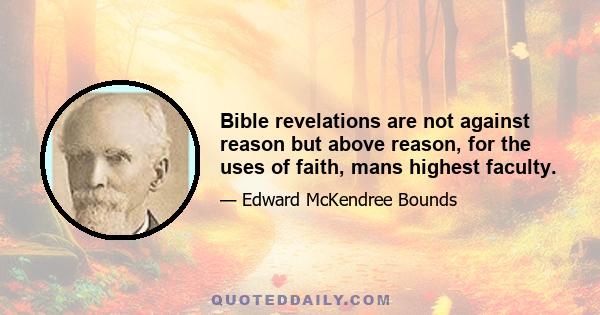 Bible revelations are not against reason but above reason, for the uses of faith, mans highest faculty.