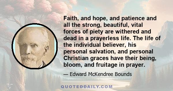 Faith, and hope, and patience and all the strong, beautiful, vital forces of piety are withered and dead in a prayerless life. The life of the individual believer, his personal salvation, and personal Christian graces