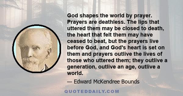 God shapes the world by prayer. Prayers are deathless. The lips that uttered them may be closed to death, the heart that felt them may have ceased to beat, but the prayers live before God, and God's heart is set on them 