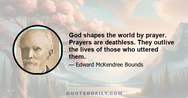 God shapes the world by prayer. Prayers are deathless. They outlive the lives of those who uttered them.