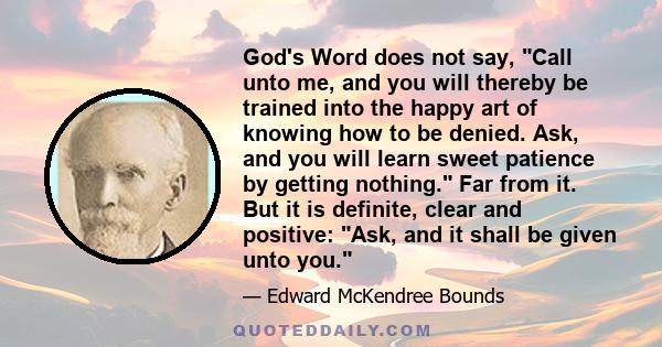 God's Word does not say, Call unto me, and you will thereby be trained into the happy art of knowing how to be denied. Ask, and you will learn sweet patience by getting nothing. Far from it. But it is definite, clear