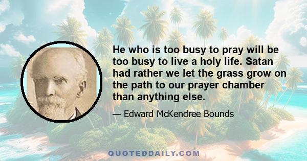 He who is too busy to pray will be too busy to live a holy life. Satan had rather we let the grass grow on the path to our prayer chamber than anything else.