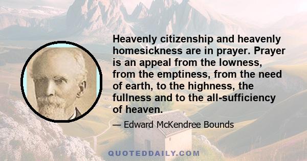 Heavenly citizenship and heavenly homesickness are in prayer. Prayer is an appeal from the lowness, from the emptiness, from the need of earth, to the highness, the fullness and to the all-sufficiency of heaven.