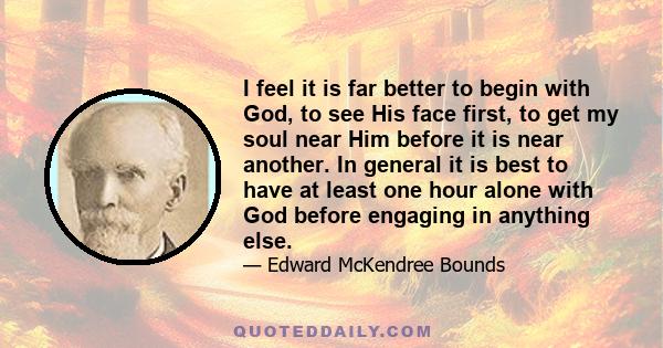 I feel it is far better to begin with God, to see His face first, to get my soul near Him before it is near another. In general it is best to have at least one hour alone with God before engaging in anything else.