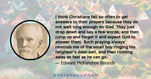 I think Christians fail so often to get answers to their prayers because they do not wait long enough on God. They just drop down and say a few words, and then jump up and forget it and expect God to answer them. Such