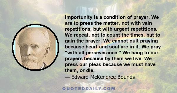 Importunity is a condition of prayer. We are to press the matter, not with vain repetitions, but with urgent repetitions. We repeat, not to count the times, but to gain the prayer. We cannot quit praying because heart