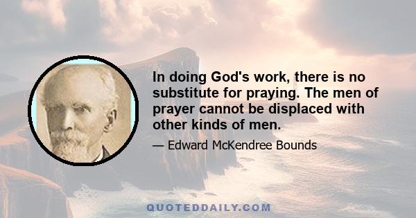 In doing God's work, there is no substitute for praying. The men of prayer cannot be displaced with other kinds of men.