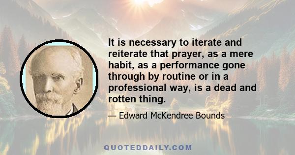 It is necessary to iterate and reiterate that prayer, as a mere habit, as a performance gone through by routine or in a professional way, is a dead and rotten thing.