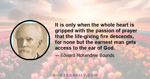 It is only when the whole heart is gripped with the passion of prayer that the life-giving fire descends, for none but the earnest man gets access to the ear of God.