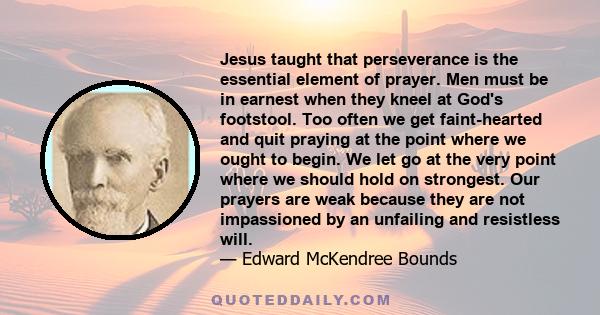 Jesus taught that perseverance is the essential element of prayer. Men must be in earnest when they kneel at God's footstool. Too often we get faint-hearted and quit praying at the point where we ought to begin. We let