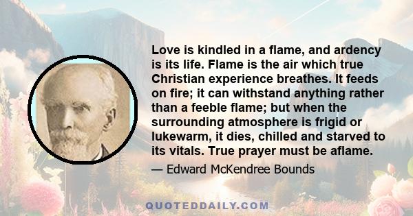 Love is kindled in a flame, and ardency is its life. Flame is the air which true Christian experience breathes. It feeds on fire; it can withstand anything rather than a feeble flame; but when the surrounding atmosphere 