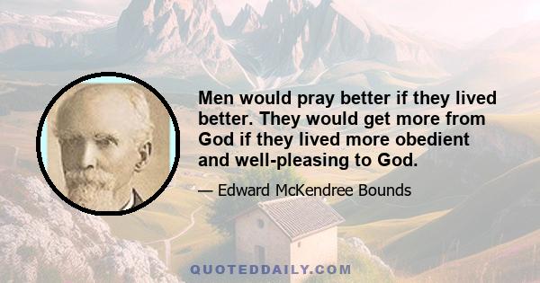 Men would pray better if they lived better. They would get more from God if they lived more obedient and well-pleasing to God.