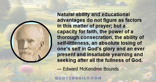 Natural ability and educational advantages do not figure as factors in this matter of prayer; but a capacity for faith, the power of a thorough consecration, the ability of self-littleness, an absolute losing of one's