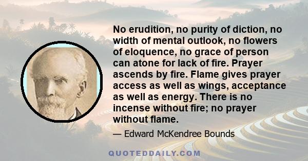 No erudition, no purity of diction, no width of mental outlook, no flowers of eloquence, no grace of person can atone for lack of fire. Prayer ascends by fire. Flame gives prayer access as well as wings, acceptance as