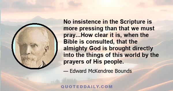 No insistence in the Scripture is more pressing than that we must pray...How clear it is, when the Bible is consulted, that the almighty God is brought directly into the things of this world by the prayers of His people.