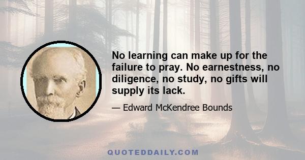 No learning can make up for the failure to pray. No earnestness, no diligence, no study, no gifts will supply its lack.