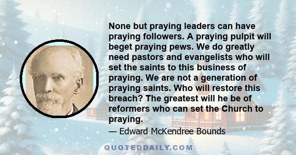 None but praying leaders can have praying followers. A praying pulpit will beget praying pews. We do greatly need pastors and evangelists who will set the saints to this business of praying. We are not a generation of