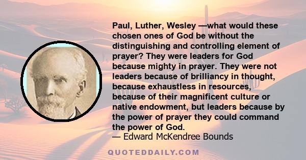 Paul, Luther, Wesley —what would these chosen ones of God be without the distinguishing and controlling element of prayer? They were leaders for God because mighty in prayer. They were not leaders because of brilliancy