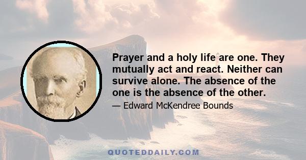 Prayer and a holy life are one. They mutually act and react. Neither can survive alone. The absence of the one is the absence of the other.