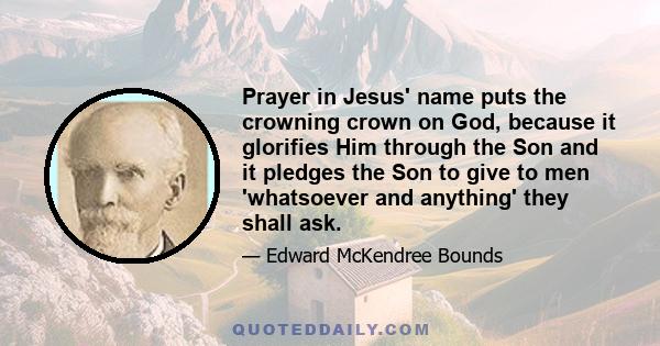 Prayer in Jesus' name puts the crowning crown on God, because it glorifies Him through the Son and it pledges the Son to give to men 'whatsoever and anything' they shall ask.