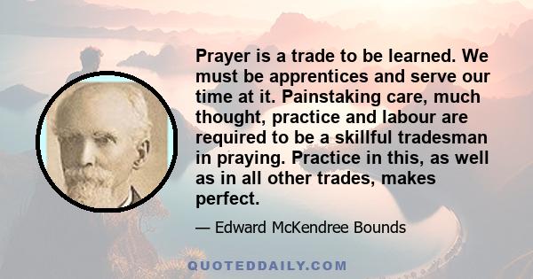 Prayer is a trade to be learned. We must be apprentices and serve our time at it. Painstaking care, much thought, practice and labour are required to be a skillful tradesman in praying. Practice in this, as well as in